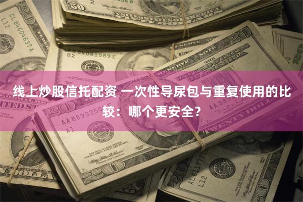 线上炒股信托配资 一次性导尿包与重复使用的比较：哪个更安全？