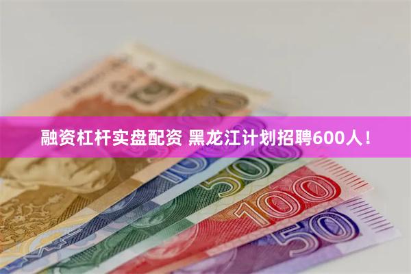 融资杠杆实盘配资 黑龙江计划招聘600人！