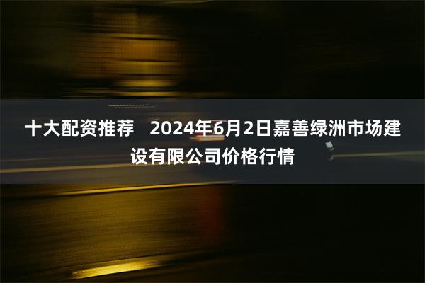 十大配资推荐   2024年6月2日嘉善绿洲市场建设有限公司价格行情