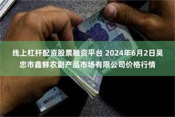 线上杠杆配资股票融资平台 2024年6月2日吴忠市鑫鲜农副产品市场有限公司价格行情