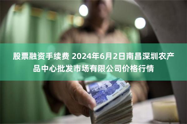 股票融资手续费 2024年6月2日南昌深圳农产品中心批发市场有限公司价格行情