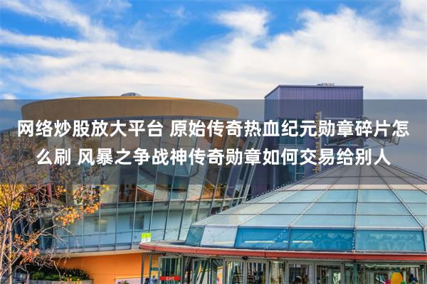 网络炒股放大平台 原始传奇热血纪元勋章碎片怎么刷 风暴之争战神传奇勋章如何交易给别人