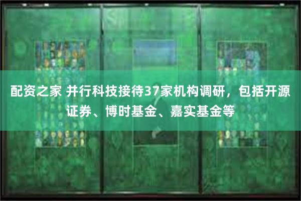 配资之家 并行科技接待37家机构调研，包括开源证券、博时基金、嘉实基金等