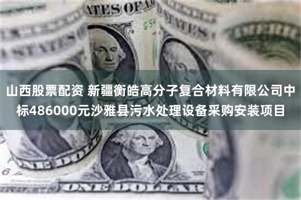 山西股票配资 新疆衡皓高分子复合材料有限公司中标486000元沙雅县污水处理设备采购安装项目