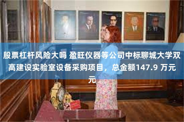 股票杠杆风险大吗 盈旺仪器等公司中标聊城大学双高建设实验室设备采购项目，总金额147.9 万元